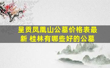 呈贡凤凰山公墓价格表最新 桂林有哪些好的公墓